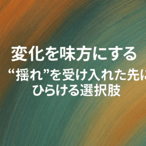 変化を味方にする──“揺れ”を受け入れた先にひらける選択肢