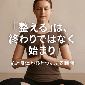 「整える」は、終わりではなく始まり──心と身体がひとつに戻る瞬間